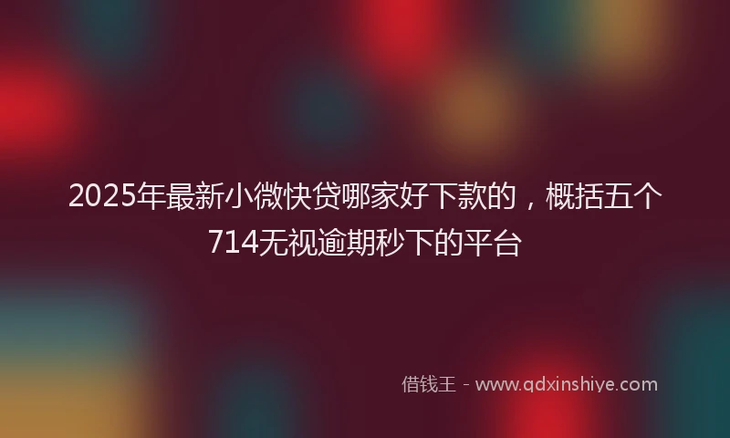 2025年最新小微快贷哪家好下款的，概括五个714无视逾期秒下的平台