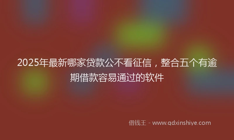 2025年最新哪家贷款公不看征信，整合五个有逾期借款容易通过的软件