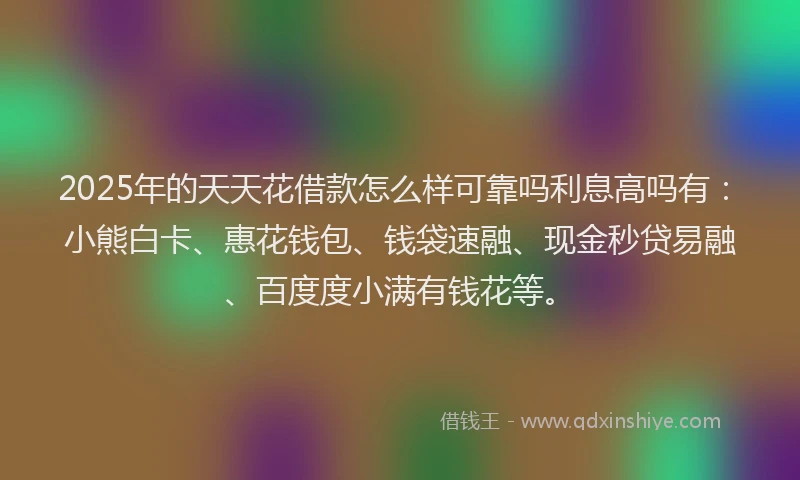 2025年的天天花借款怎么样可靠吗利息高吗有：小熊白卡、惠花钱包、钱袋速融、现金秒贷易融、百度度小满有钱花等。