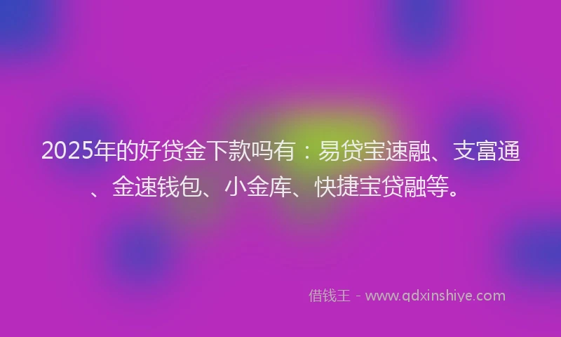 2025年的好贷金下款吗有：易贷宝速融、支富通、金速钱包、小金库、快捷宝贷融等。