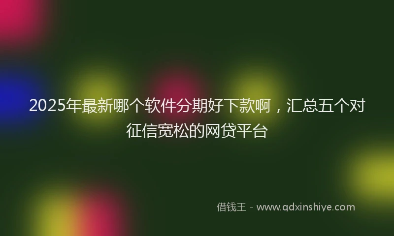 2025年最新哪个软件分期好下款啊，汇总五个对征信宽松的网贷平台