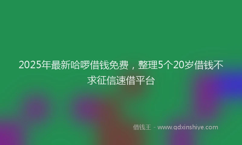 2025年最新哈啰借钱免费，整理5个20岁借钱不求征信速借平台