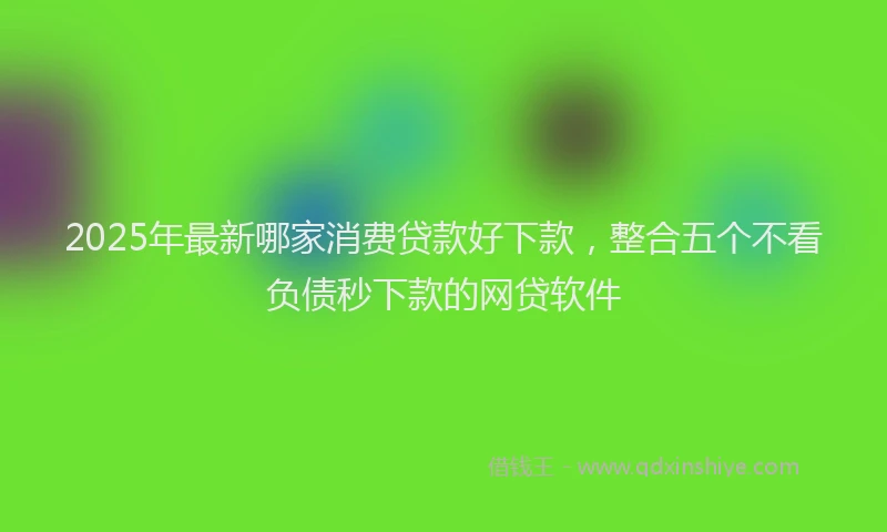 2025年最新哪家消费贷款好下款，整合五个不看负债秒下款的网贷软件