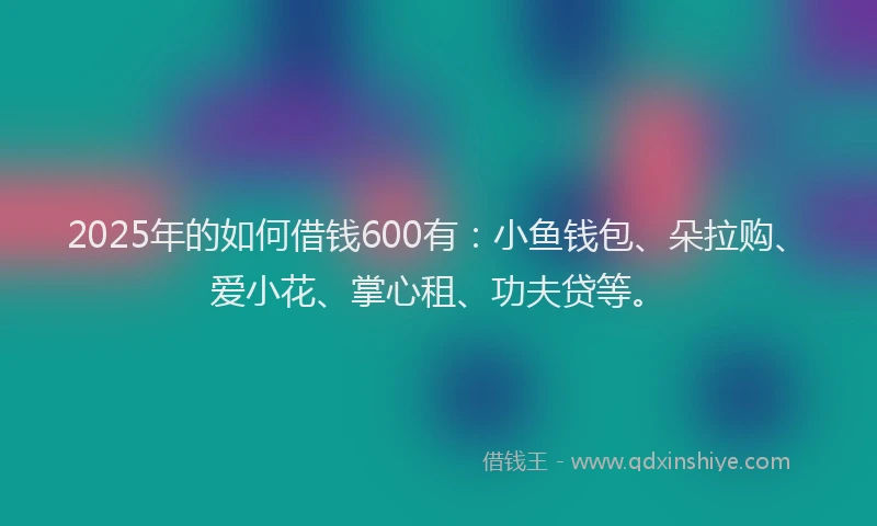 2025年的如何借钱600有：小鱼钱包、朵拉购、爱小花、掌心租、功夫贷等。