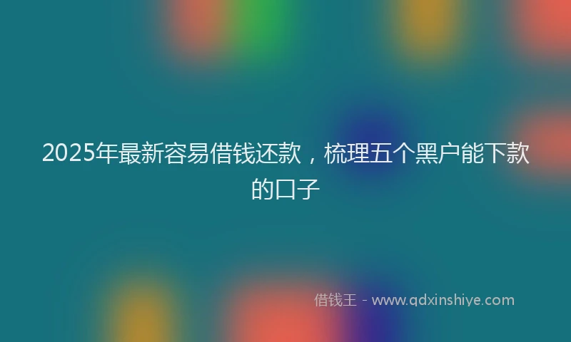 2025年最新容易借钱还款，梳理五个黑户能下款的口子