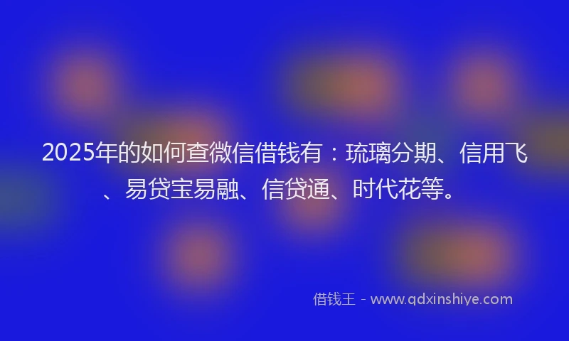 2025年的如何查微信借钱有：琉璃分期、信用飞、易贷宝易融、信贷通、时代花等。