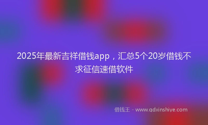 2025年最新吉祥借钱app，汇总5个20岁借钱不求征信速借软件