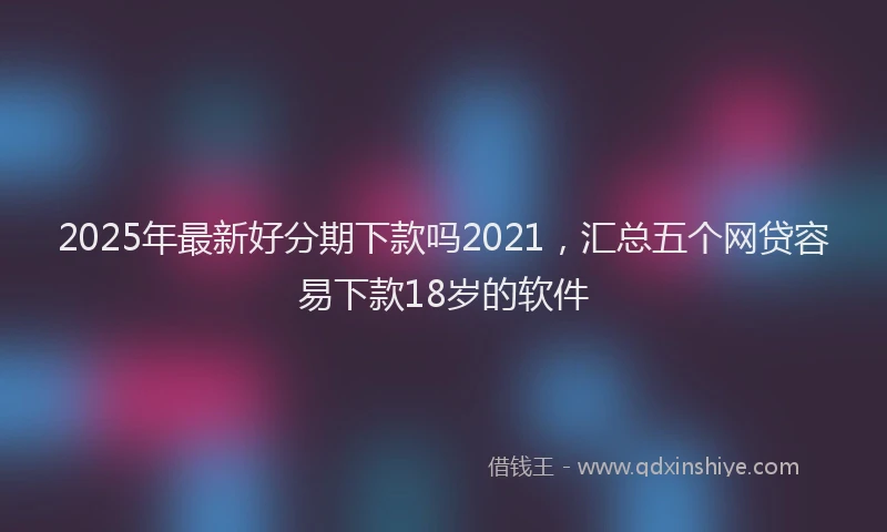 2025年最新好分期下款吗2021，汇总五个网贷容易下款18岁的软件