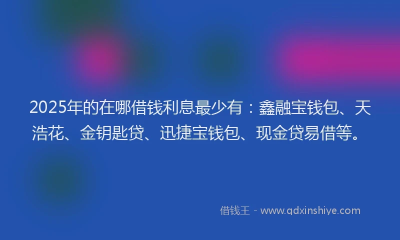 2025年的在哪借钱利息最少有：鑫融宝钱包、天浩花、金钥匙贷、迅捷宝钱包、现金贷易借等。