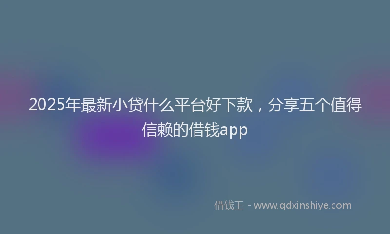 2025年最新小贷什么平台好下款，分享五个值得信赖的借钱app