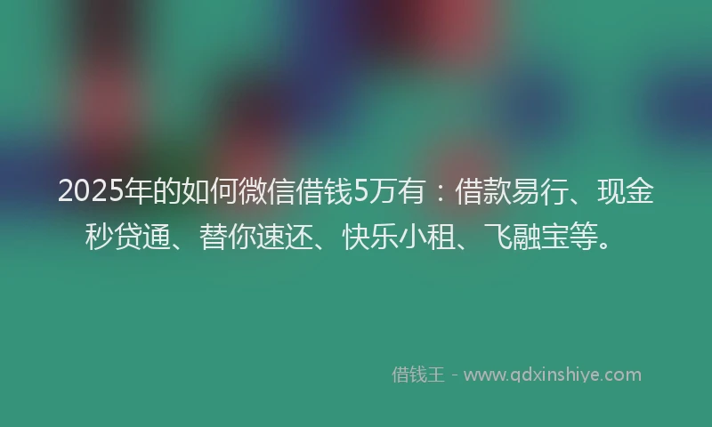 2025年的如何微信借钱5万有：借款易行、现金秒贷通、替你速还、快乐小租、飞融宝等。