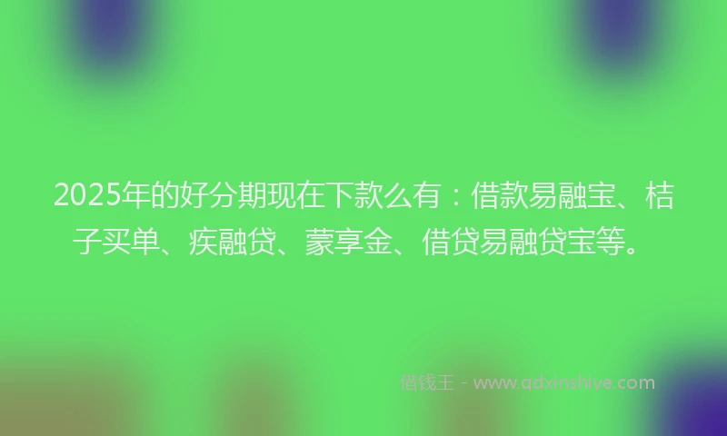 2025年的好分期现在下款么有：借款易融宝、桔子买单、疾融贷、蒙享金、借贷易融贷宝等。