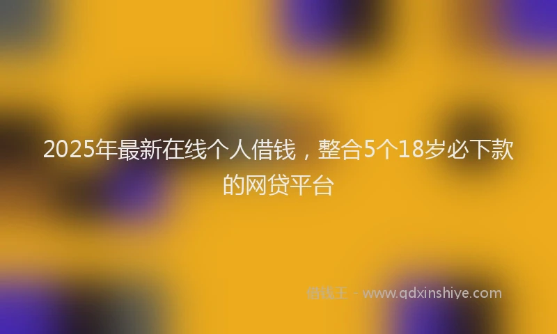 2025年最新在线个人借钱，整合5个18岁必下款的网贷平台