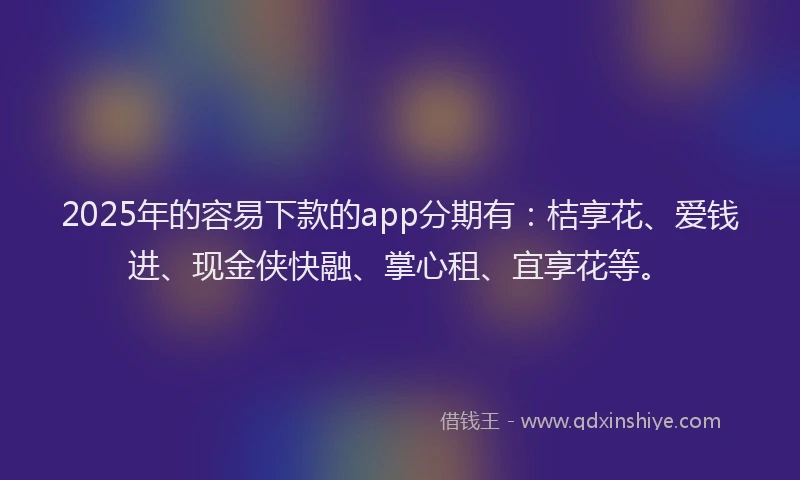 2025年的容易下款的app分期有：桔享花、爱钱进、现金侠快融、掌心租、宜享花等。