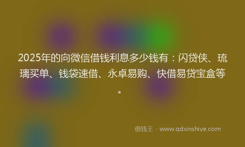 2025年的向微信借钱利息多少钱有：闪贷侠、琉璃买单、钱袋速借、永卓易购、快借易贷宝盒等。