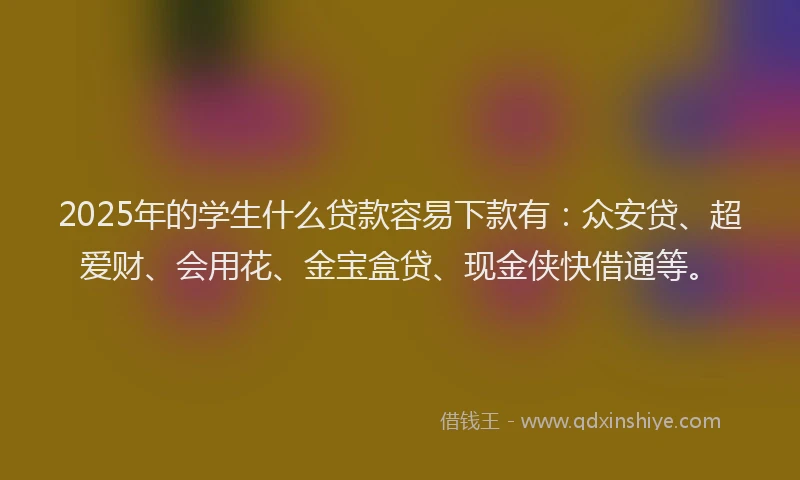 2025年的学生什么贷款容易下款有：众安贷、超爱财、会用花、金宝盒贷、现金侠快借通等。