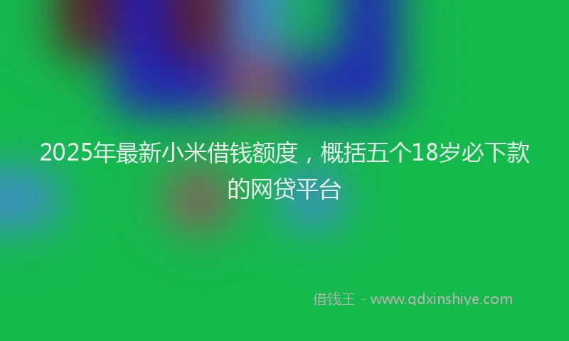 2025年最新小米借钱额度，概括五个18岁必下款的网贷平台