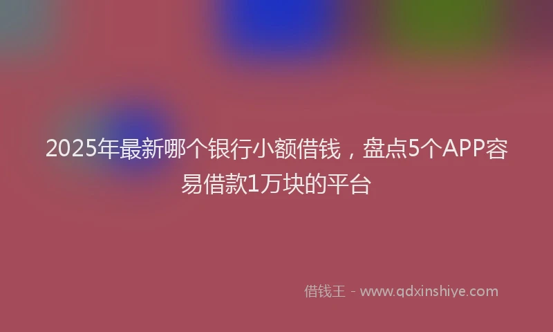 2025年最新哪个银行小额借钱，盘点5个APP容易借款1万块的平台