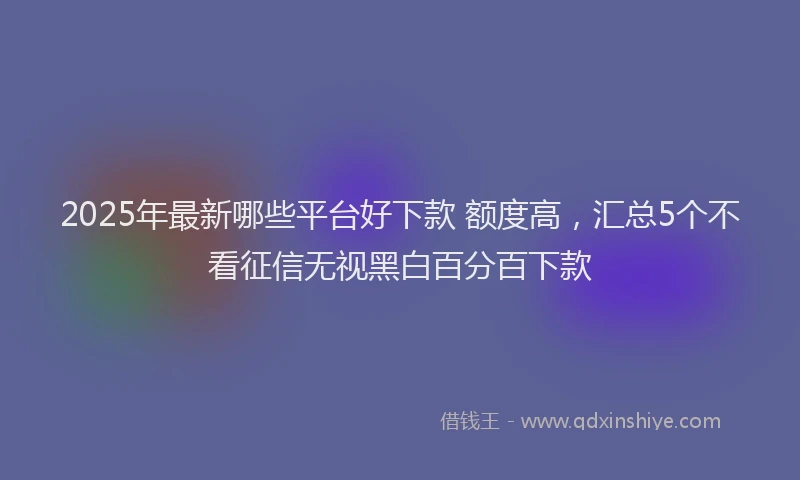 2025年最新哪些平台好下款 额度高，汇总5个不看征信无视黑白百分百下款