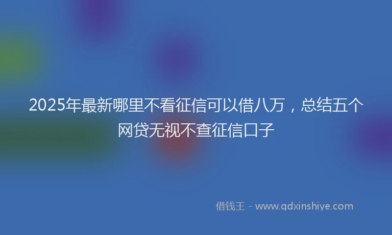 2025年最新哪里不看征信可以借八万，总结五个网贷无视不查征信口子