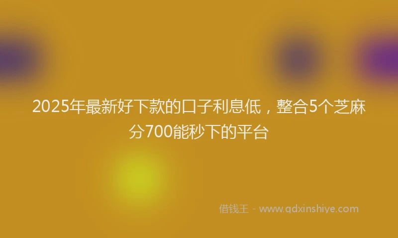 2025年最新好下款的口子利息低，整合5个芝麻分700能秒下的平台