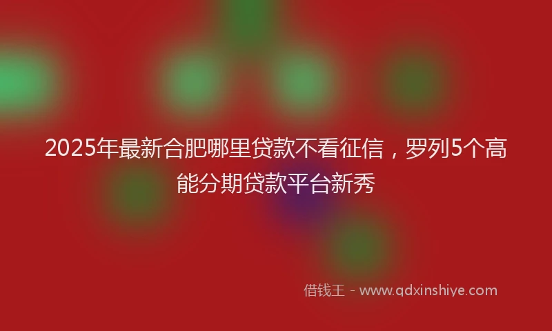 2025年最新合肥哪里贷款不看征信，罗列5个高能分期贷款平台新秀