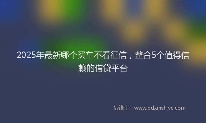 2025年最新哪个买车不看征信，整合5个值得信赖的借贷平台