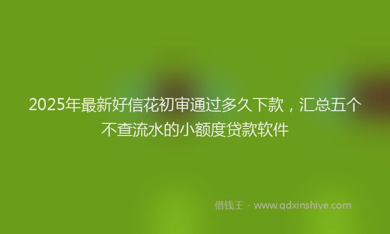 2025年最新好信花初审通过多久下款，汇总五个不查流水的小额度贷款软件
