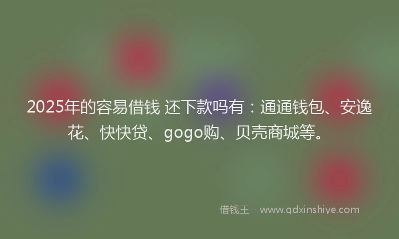 2025年的容易借钱 还下款吗有：通通钱包、安逸花、快快贷、gogo购、贝壳商城等。