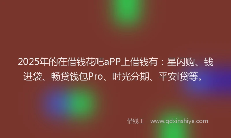 2025年的在借钱花吧aPP上借钱有：星闪购、钱进袋、畅贷钱包Pro、时光分期、平安i贷等。