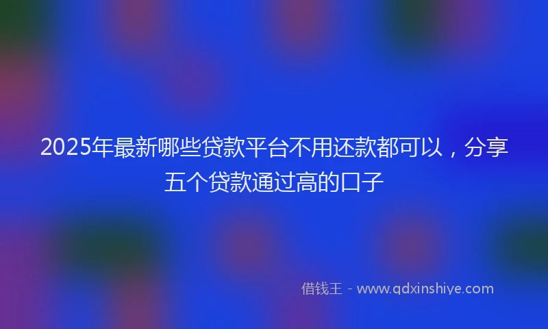 2025年最新哪些贷款平台不用还款都可以，分享五个贷款通过高的口子