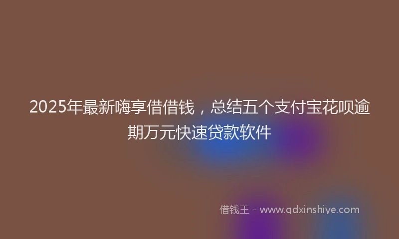 2025年最新嗨享借借钱，总结五个支付宝花呗逾期万元快速贷款软件