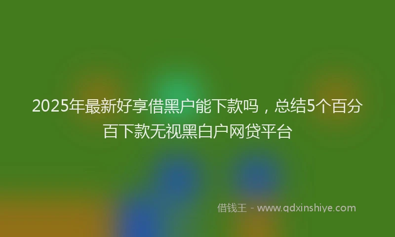 2025年最新好享借黑户能下款吗，总结5个百分百下款无视黑白户网贷平台