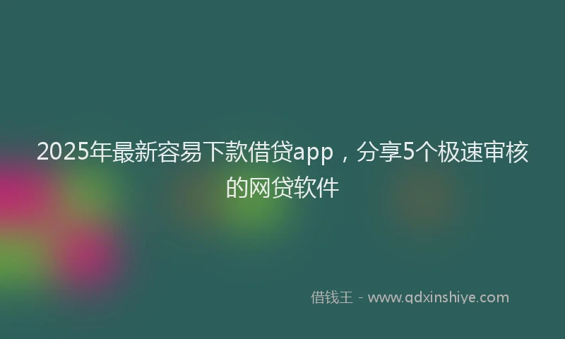 2025年最新容易下款借贷app，分享5个极速审核的网贷软件