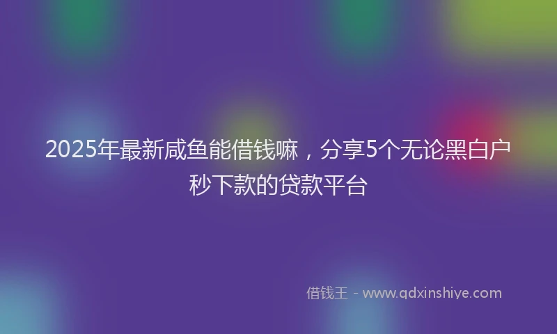 2025年最新咸鱼能借钱嘛，分享5个无论黑白户秒下款的贷款平台