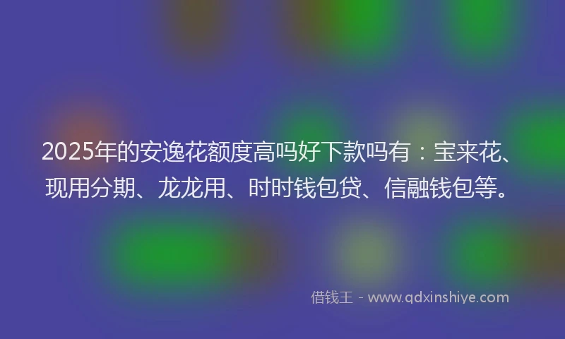 2025年的安逸花额度高吗好下款吗有：宝来花、现用分期、龙龙用、时时钱包贷、信融钱包等。
