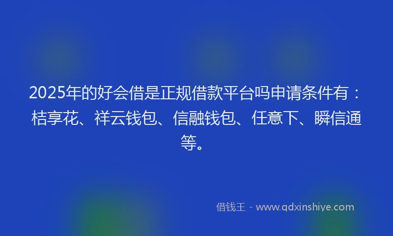 2025年的好会借是正规借款平台吗申请条件有：桔享花、祥云钱包、信融钱包、任意下、瞬信通等。