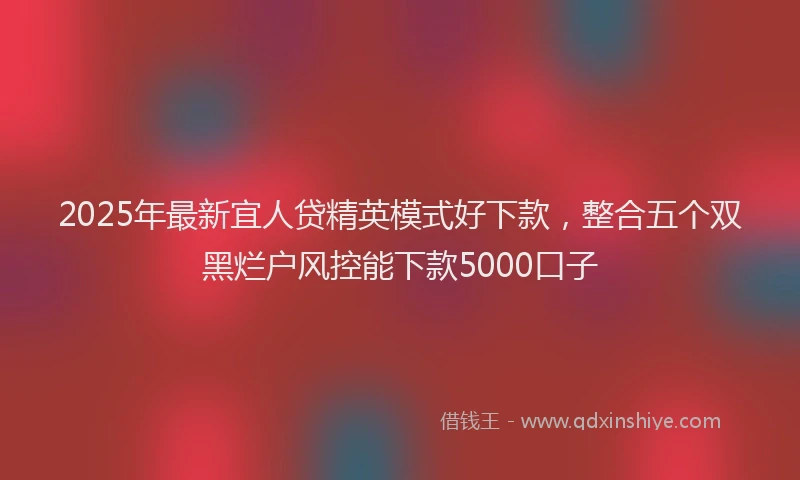 2025年最新宜人贷精英模式好下款，整合五个双黑烂户风控能下款5000口子