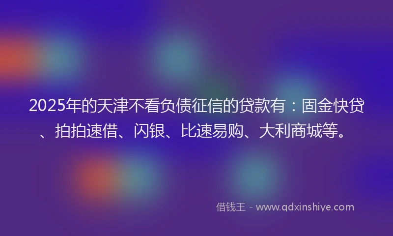 2025年的天津不看负债征信的贷款有：固金快贷、拍拍速借、闪银、比速易购、大利商城等。