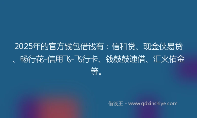 2025年的官方钱包借钱有：信和贷、现金侠易贷、畅行花-信用飞-飞行卡、钱鼓鼓速借、汇火佑金等。