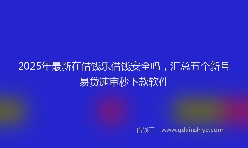 2025年最新在借钱乐借钱安全吗，汇总五个新号易贷速审秒下款软件