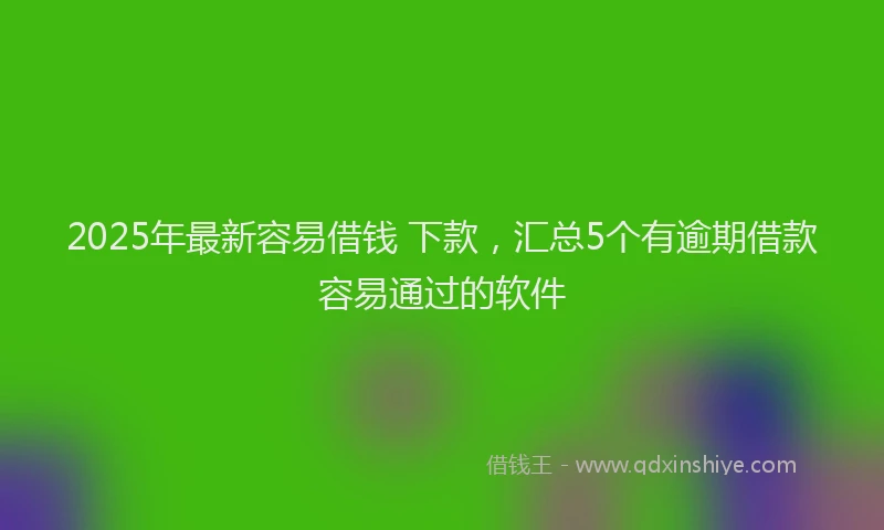 2025年最新容易借钱 下款，汇总5个有逾期借款容易通过的软件