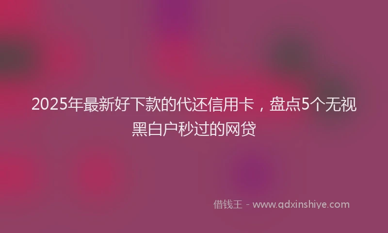 2025年最新好下款的代还信用卡，盘点5个无视黑白户秒过的网贷