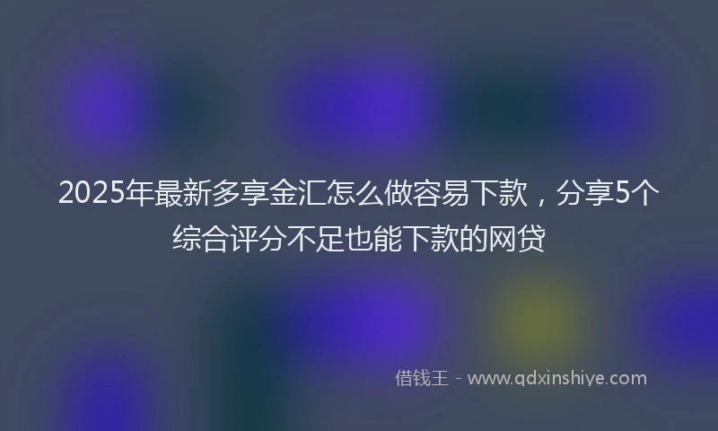 2025年最新多享金汇怎么做容易下款，分享5个综合评分不足也能下款的网贷