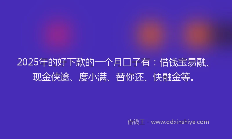 2025年的好下款的一个月口子有：借钱宝易融、现金侠途、度小满、替你还、快融金等。