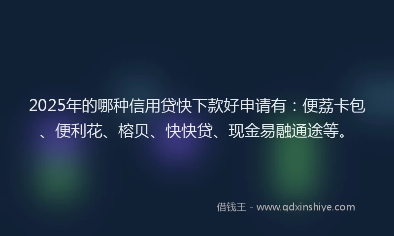 2025年的哪种信用贷快下款好申请有：便荔卡包、便利花、榕贝、快快贷、现金易融通途等。