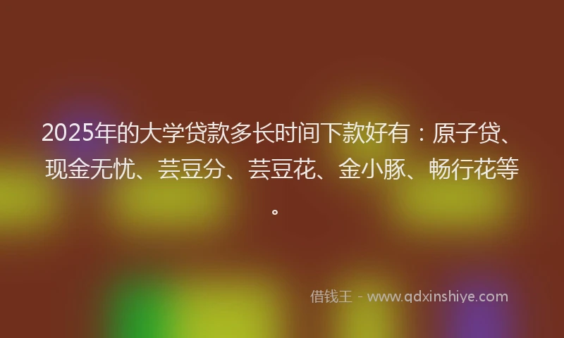 2025年的大学贷款多长时间下款好有：原子贷、现金无忧、芸豆分、芸豆花、金小豚、畅行花等。