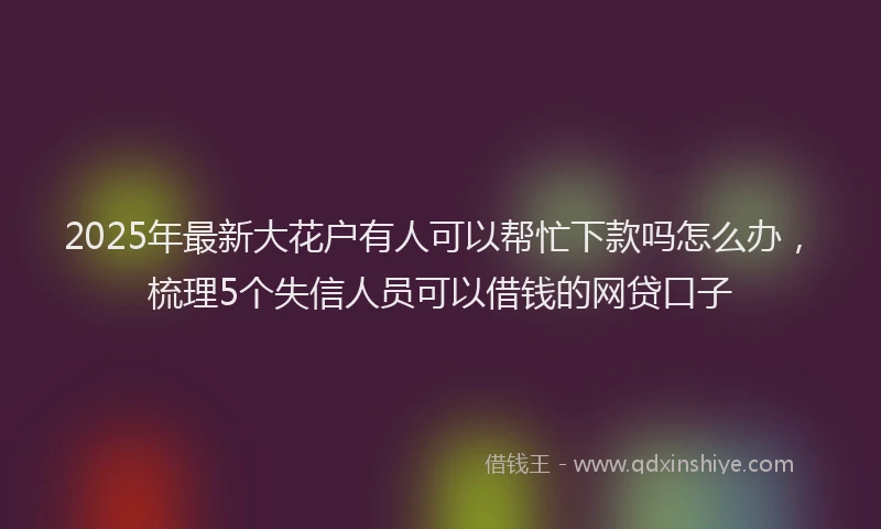 2025年最新大花户有人可以帮忙下款吗怎么办，梳理5个失信人员可以借钱的网贷口子