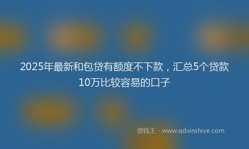 2025年最新和包贷有额度不下款，汇总5个贷款10万比较容易的口子