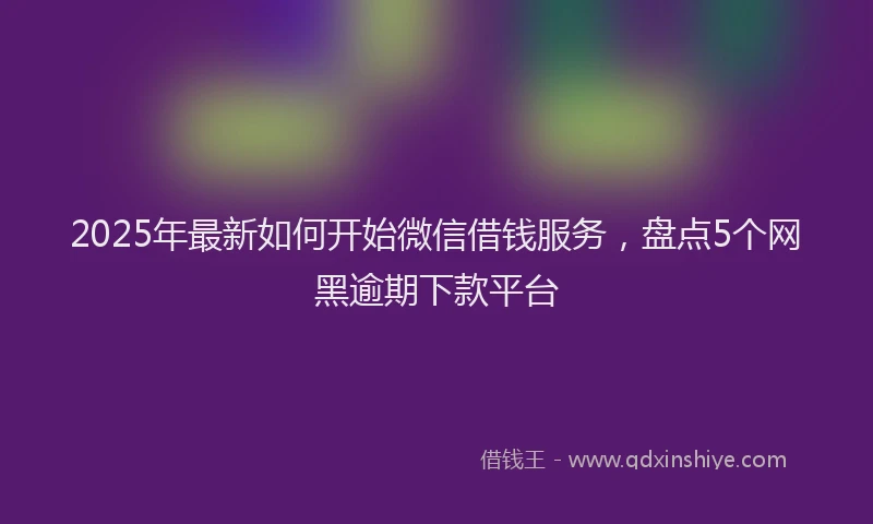 2025年最新如何开始微信借钱服务，盘点5个网黑逾期下款平台